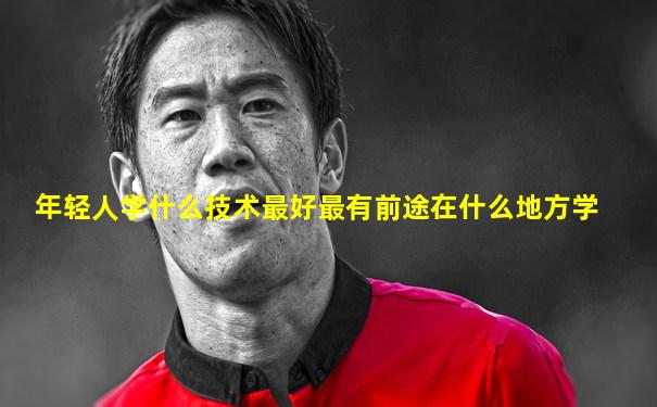 年轻人学什么技术最好最有前途在什么地方学