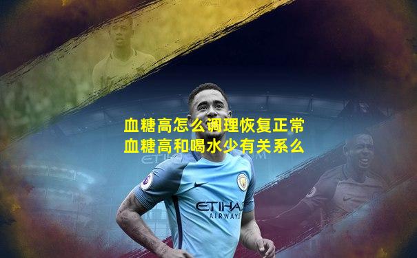 血糖高怎么调理恢复正常血糖高和喝水少有关系么