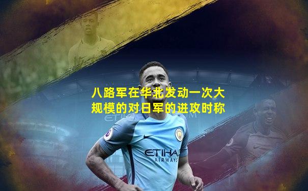 八路军在华北发动一次大规模的对日军的进攻时称