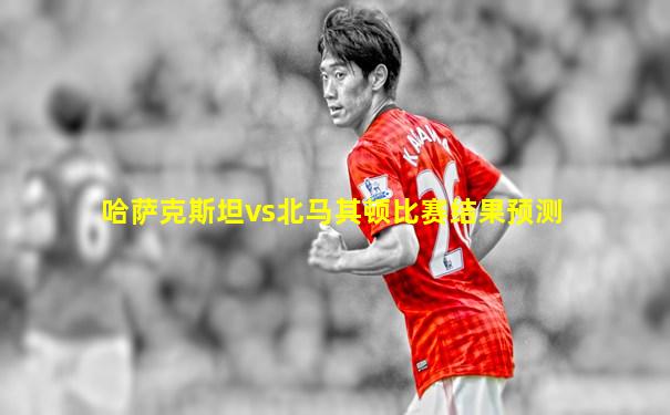哈萨克斯坦vs北马其顿比赛结果预测