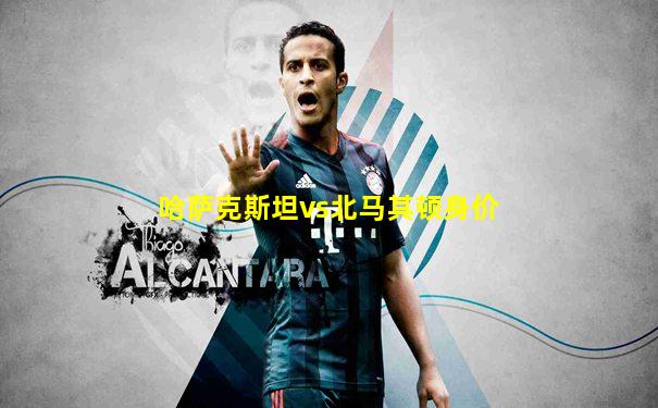 哈萨克斯坦vs北马其顿身价